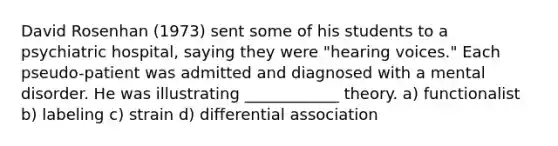 David Rosenhan (1973) sent some of his students to a psychiatric hospital, saying they were "hearing voices." Each pseudo-patient was admitted and diagnosed with a mental disorder. He was illustrating ____________ theory. a) functionalist b) labeling c) strain d) differential association