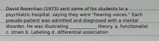 David Rosenhan (1973) sent some of his students to a psychiatric hospital, saying they were "hearing voices." Each pseudo-patient was admitted and diagnosed with a mental disorder. He was illustrating ____________ theory. a. functionalist c. strain b. Labeling d. differential association