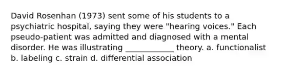 David Rosenhan (1973) sent some of his students to a psychiatric hospital, saying they were "hearing voices." Each pseudo-patient was admitted and diagnosed with a mental disorder. He was illustrating ____________ theory. a. functionalist b. labeling c. strain d. differential association