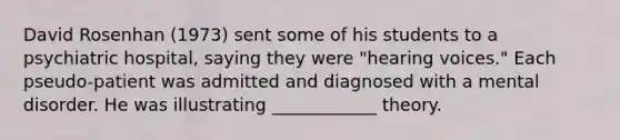 David Rosenhan (1973) sent some of his students to a psychiatric hospital, saying they were "hearing voices." Each pseudo-patient was admitted and diagnosed with a mental disorder. He was illustrating ____________ theory.