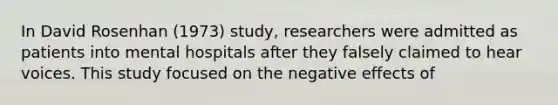 In David Rosenhan (1973) study, researchers were admitted as patients into mental hospitals after they falsely claimed to hear voices. This study focused on the negative effects of