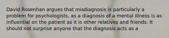 David Rosenhan argues that misdiagnosis is particularly a problem for psychologists, as a diagnosis of a mental illness is as influential on the patient as it is other relatives and friends. It should not surprise anyone that the diagnosis acts as a