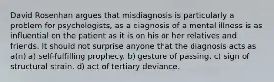 David Rosenhan argues that misdiagnosis is particularly a problem for psychologists, as a diagnosis of a mental illness is as influential on the patient as it is on his or her relatives and friends. It should not surprise anyone that the diagnosis acts as a(n) a) self-fulfilling prophecy. b) gesture of passing. c) sign of structural strain. d) act of tertiary deviance.