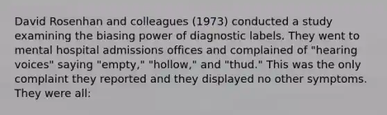 David Rosenhan and colleagues (1973) conducted a study examining the biasing power of diagnostic labels. They went to mental hospital admissions offices and complained of "hearing voices" saying "empty," "hollow," and "thud." This was the only complaint they reported and they displayed no other symptoms. They were all: