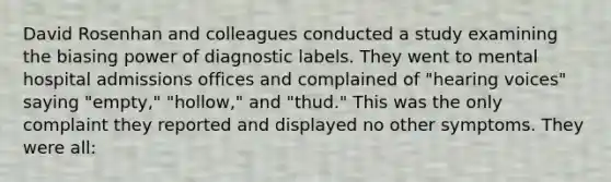 David Rosenhan and colleagues conducted a study examining the biasing power of diagnostic labels. They went to mental hospital admissions offices and complained of "hearing voices" saying "empty," "hollow," and "thud." This was the only complaint they reported and displayed no other symptoms. They were all: