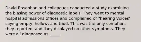 David Rosenhan and colleagues conducted a study examining the biasing power of diagnostic labels. They went to mental hospital admissions offices and complained of "hearing voices" saying empty, hollow, and thud. This was the only complaint they reported, and they displayed no other symptoms. They were all diagnosed as _____.