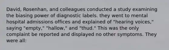 David, Rosenhan, and colleagues conducted a study examining the biasing power of diagnostic labels. they went to mental hospital admissions offices and explained of "hearing voices," saying "empty," "hallow," and "thud." This was the only complaint be reported and displayed no other symptoms. They were all: