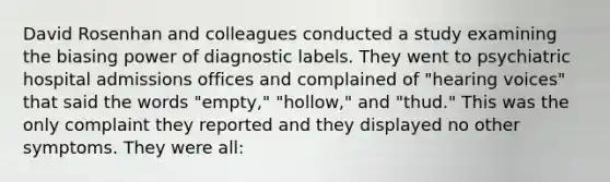 David Rosenhan and colleagues conducted a study examining the biasing power of diagnostic labels. They went to psychiatric hospital admissions offices and complained of "hearing voices" that said the words "empty," "hollow," and "thud." This was the only complaint they reported and they displayed no other symptoms. They were all: