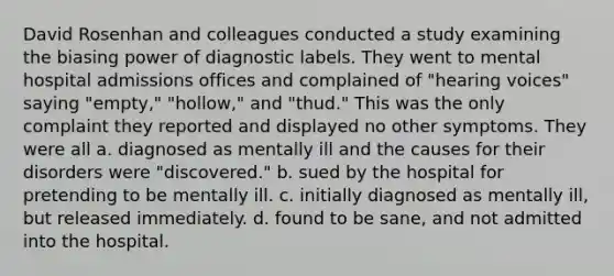 David Rosenhan and colleagues conducted a study examining the biasing power of diagnostic labels. They went to mental hospital admissions offices and complained of "hearing voices" saying "empty," "hollow," and "thud." This was the only complaint they reported and displayed no other symptoms. They were all a. diagnosed as mentally ill and the causes for their disorders were "discovered." b. sued by the hospital for pretending to be mentally ill. c. initially diagnosed as mentally ill, but released immediately. d. found to be sane, and not admitted into the hospital.