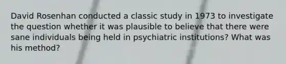 David Rosenhan conducted a classic study in 1973 to investigate the question whether it was plausible to believe that there were sane individuals being held in psychiatric institutions? What was his method?