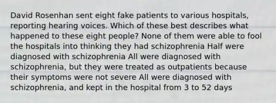 David Rosenhan sent eight fake patients to various hospitals, reporting hearing voices. Which of these best describes what happened to these eight people? None of them were able to fool the hospitals into thinking they had schizophrenia Half were diagnosed with schizophrenia All were diagnosed with schizophrenia, but they were treated as outpatients because their symptoms were not severe All were diagnosed with schizophrenia, and kept in the hospital from 3 to 52 days