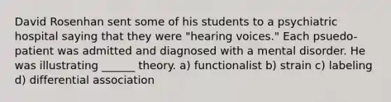 David Rosenhan sent some of his students to a psychiatric hospital saying that they were "hearing voices." Each psuedo​-patient was admitted and diagnosed with a mental disorder. He was illustrating ______ theory. a) functionalist b) strain c) labeling d) differential association