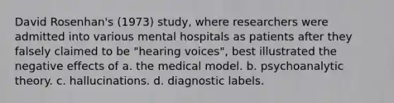 David Rosenhan's (1973) study, where researchers were admitted into various mental hospitals as patients after they falsely claimed to be "hearing voices", best illustrated the negative effects of a. the medical model. b. psychoanalytic theory. c. hallucinations. d. diagnostic labels.