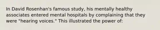 In David Rosenhan's famous study, his mentally healthy associates entered mental hospitals by complaining that they were "hearing voices." This illustrated the power of: