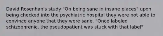 David Rosenhan's study "On being sane in insane places" upon being checked into the psychiatric hospital they were not able to convince anyone that they were sane. "Once labeled schizophrenic, the pseudopatient was stuck with that label"