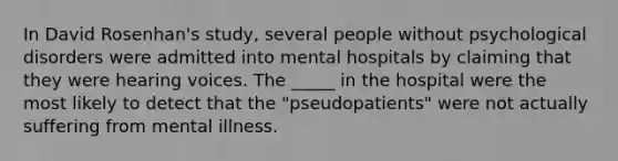 In David Rosenhan's study, several people without psychological disorders were admitted into mental hospitals by claiming that they were hearing voices. The _____ in the hospital were the most likely to detect that the "pseudopatients" were not actually suffering from mental illness.