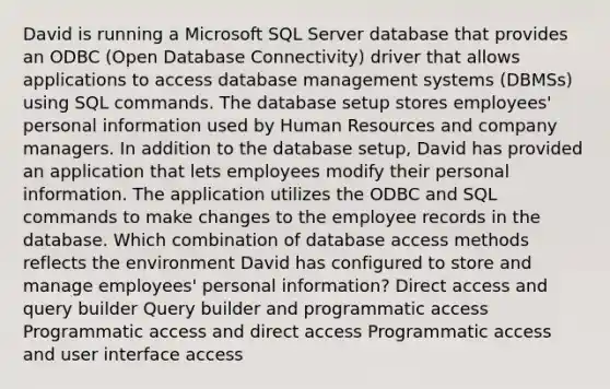 David is running a Microsoft SQL Server database that provides an ODBC (Open Database Connectivity) driver that allows applications to access database management systems (DBMSs) using SQL commands. The database setup stores employees' personal information used by Human Resources and company managers. In addition to the database setup, David has provided an application that lets employees modify their personal information. The application utilizes the ODBC and SQL commands to make changes to the employee records in the database. Which combination of database access methods reflects the environment David has configured to store and manage employees' personal information? Direct access and query builder Query builder and programmatic access Programmatic access and direct access Programmatic access and user interface access