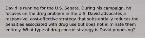 David is running for the U.S. Senate. During his campaign, he focuses on the drug problem in the U.S. David advocates a responsive, cost-effective strategy that substantially reduces the penalties associated with drug use but does not eliminate them entirely. What type of drug control strategy is David proposing?