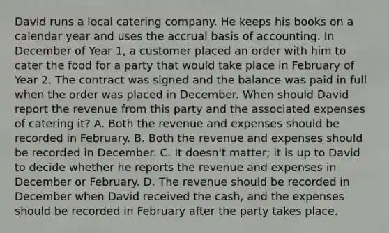 David runs a local catering company. He keeps his books on a calendar year and uses the accrual basis of accounting. In December of Year 1, a customer placed an order with him to cater the food for a party that would take place in February of Year 2. The contract was signed and the balance was paid in full when the order was placed in December. When should David report the revenue from this party and the associated expenses of catering it? A. Both the revenue and expenses should be recorded in February. B. Both the revenue and expenses should be recorded in December. C. It doesn't matter; it is up to David to decide whether he reports the revenue and expenses in December or February. D. The revenue should be recorded in December when David received the cash, and the expenses should be recorded in February after the party takes place.