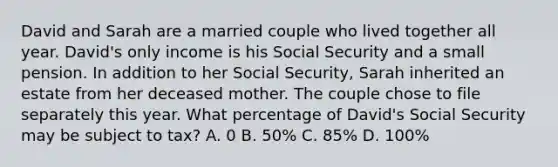 David and Sarah are a married couple who lived together all year. David's only income is his Social Security and a small pension. In addition to her Social Security, Sarah inherited an estate from her deceased mother. The couple chose to file separately this year. What percentage of David's Social Security may be subject to tax? A. 0 B. 50% C. 85% D. 100%