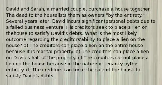 David and Sarah, a married couple, purchase a house together. The deed to the houselists them as owners "by the entirety." Several years later, David incurs significantpersonal debts due to a failed business venture. His creditors seek to place a lien on thehouse to satisfy David's debts. What is the most likely outcome regarding the creditors'ability to place a lien on the house? a) The creditors can place a lien on the entire house because it is marital property. b) The creditors can place a lien on David's half of the property. c) The creditors cannot place a lien on the house because of the nature of tenancy bythe entirety. d) The creditors can force the sale of the house to satisfy David's debts