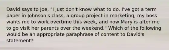 David says to Joe, "I just don't know what to do. I've got a term paper in Johnson's class, a group project in marketing, my boss wants me to work overtime this week, and now Mary is after me to go visit her parents over the weekend." Which of the following would be an appropriate paraphrase of content to David's statement?