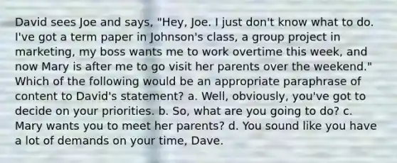 David sees Joe and says, "Hey, Joe. I just don't know what to do. I've got a term paper in Johnson's class, a group project in marketing, my boss wants me to work overtime this week, and now Mary is after me to go visit her parents over the weekend." Which of the following would be an appropriate paraphrase of content to David's statement? a. Well, obviously, you've got to decide on your priorities. b. So, what are you going to do? c. Mary wants you to meet her parents? d. You sound like you have a lot of demands on your time, Dave.