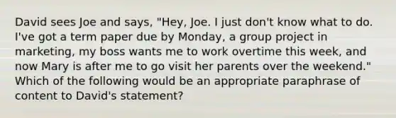 David sees Joe and says, "Hey, Joe. I just don't know what to do. I've got a term paper due by Monday, a group project in marketing, my boss wants me to work overtime this week, and now Mary is after me to go visit her parents over the weekend." Which of the following would be an appropriate paraphrase of content to David's statement?