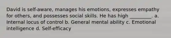 David is self-aware, manages his emotions, expresses empathy for others, and possesses social skills. He has high _________. a. Internal locus of control b. General mental ability c. Emotional intelligence d. Self-efficacy