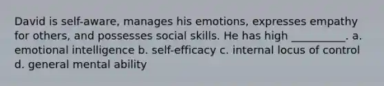 David is self-aware, manages his emotions, expresses empathy for others, and possesses social skills. He has high __________. a. emotional intelligence b. self-efficacy c. internal locus of control d. general mental ability