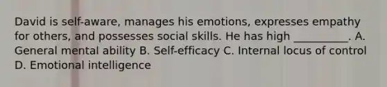 David is self-aware, manages his emotions, expresses empathy for others, and possesses social skills. He has high __________. A. General mental ability B. Self-efficacy C. Internal locus of control D. Emotional intelligence