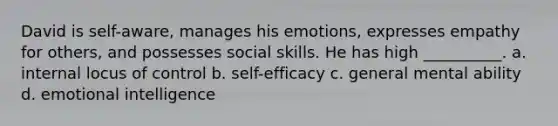 David is self-aware, manages his emotions, expresses empathy for others, and possesses social skills. He has high __________. a. internal locus of control b. self-efficacy c. general mental ability d. emotional intelligence