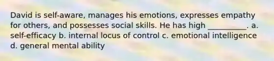 David is self-aware, manages his emotions, expresses empathy for others, and possesses social skills. He has high __________. a. self-efficacy b. internal locus of control c. emotional intelligence d. general mental ability