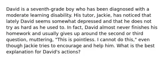 David is a​ seventh-grade boy who has been diagnosed with a moderate learning disability. His​ tutor, Jackie, has noticed that lately David seems somewhat depressed and that he does not try as hard as he used to. In​ fact, David almost never finishes his homework and usually gives up around the second or third​ question, muttering,​ "This is pointless. I cannot do​ this," even though Jackie tries to encourage and help him. What is the best explanation for​ David's actions?