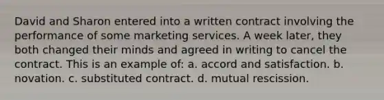 David and Sharon entered into a written contract involving the performance of some marketing services. A week later, they both changed their minds and agreed in writing to cancel the contract. This is an example of: a. accord and satisfaction. b. novation. c. substituted contract. d. mutual rescission.