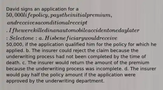 David signs an application for a 50,000 life policy, pays the initial premium, and receives a conditional receipt. If he were killed in an automobile accident one day later: Select one: a. His beneficiary would receive50,000, if the application qualified him for the policy for which he applied. b. The insurer could reject the claim because the underwriting process had not been completed by the time of death. c. The insurer would return the amount of the premium because the underwriting process was incomplete. d. The insurer would pay half the policy amount if the application were approved by the underwriting department.