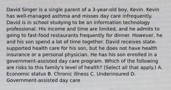 David Singer is a single parent of a 3-year-old boy, Kevin. Kevin has well-managed asthma and misses day care infrequently. David is in school studying to be an information technology professional. His income and time are limited, and he admits to going to fast-food restaurants frequently for dinner. However, he and his son spend a lot of time together. David receives state-supported health care for his son, but he does not have health insurance or a personal physician. He has his son enrolled in a government-assisted day care program. Which of the following are risks to this family's level of health? (Select all that apply.) A. Economic status B. Chronic illness C. Underinsured D. Government-assisted day care