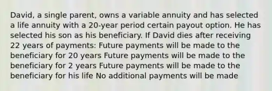 David, a single parent, owns a variable annuity and has selected a life annuity with a 20-year period certain payout option. He has selected his son as his beneficiary. If David dies after receiving 22 years of payments: Future payments will be made to the beneficiary for 20 years Future payments will be made to the beneficiary for 2 years Future payments will be made to the beneficiary for his life No additional payments will be made