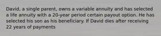 David, a single parent, owns a variable annuity and has selected a life annuity with a 20-year period certain payout option. He has selected his son as his beneficiary. If David dies after receiving 22 years of payments