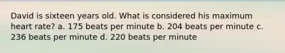 David is sixteen years old. What is considered his maximum heart rate? a. 175 beats per minute b. 204 beats per minute c. 236 beats per minute d. 220 beats per minute