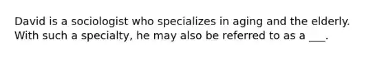 David is a sociologist who specializes in aging and the elderly. With such a specialty, he may also be referred to as a ___.