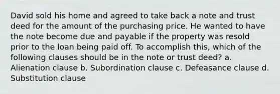 David sold his home and agreed to take back a note and trust deed for the amount of the purchasing price. He wanted to have the note become due and payable if the property was resold prior to the loan being paid off. To accomplish this, which of the following clauses should be in the note or trust deed? a. Alienation clause b. Subordination clause c. Defeasance clause d. Substitution clause