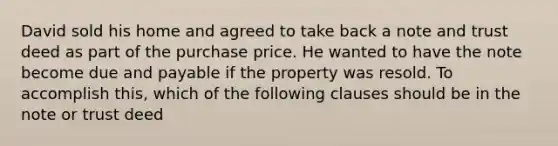 David sold his home and agreed to take back a note and trust deed as part of the purchase price. He wanted to have the note become due and payable if the property was resold. To accomplish this, which of the following clauses should be in the note or trust deed