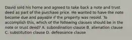 David sold his home and agreed to take back a note and trust deed as part of the purchase price. He wanted to have the note become due and payable if the property was resold. To accomplish this, which of the following clauses should be in the note or trust deed? A. subordination clause B. alienation clause C. substitution clause D. defeasance clause