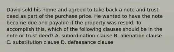 David sold his home and agreed to take back a note and trust deed as part of the purchase price. He wanted to have the note become due and payable if the property was resold. To accomplish this, which of the following clauses should be in the note or trust deed? A. subordination clause B. alienation clause C. substitution clause D. defeasance clause