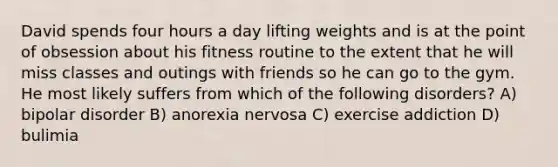 David spends four hours a day lifting weights and is at the point of obsession about his fitness routine to the extent that he will miss classes and outings with friends so he can go to the gym. He most likely suffers from which of the following disorders? A) bipolar disorder B) anorexia nervosa C) exercise addiction D) bulimia