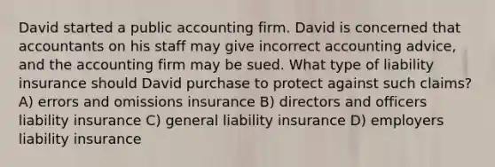 David started a public accounting firm. David is concerned that accountants on his staff may give incorrect accounting advice, and the accounting firm may be sued. What type of liability insurance should David purchase to protect against such claims? A) errors and omissions insurance B) directors and officers liability insurance C) general liability insurance D) employers liability insurance