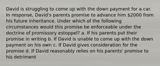 David is struggling to come up with the down payment for a car. In response, David's parents promise to advance him 2000 from his future inheritance. Under which of the following circumstances would this promise be enforceable under the doctrine of promissory estoppel? a. If his parents put their promise in writing b. If David is unable to come up with the down payment on his own c. If David gives consideration for the promise d. If David reasonably relies on his parents' promise to his detriment