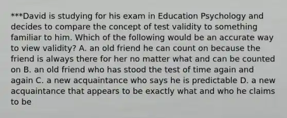 ***David is studying for his exam in Education Psychology and decides to compare the concept of test validity to something familiar to him. Which of the following would be an accurate way to view validity? A. an old friend he can count on because the friend is always there for her no matter what and can be counted on B. an old friend who has stood the test of time again and again C. a new acquaintance who says he is predictable D. a new acquaintance that appears to be exactly what and who he claims to be