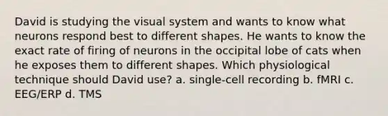 David is studying the visual system and wants to know what neurons respond best to different shapes. He wants to know the exact rate of firing of neurons in the occipital lobe of cats when he exposes them to different shapes. Which physiological technique should David use? a. single-cell recording b. fMRI c. EEG/ERP d. TMS